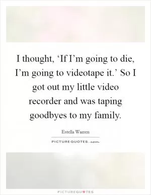I thought, ‘If I’m going to die, I’m going to videotape it.’ So I got out my little video recorder and was taping goodbyes to my family Picture Quote #1