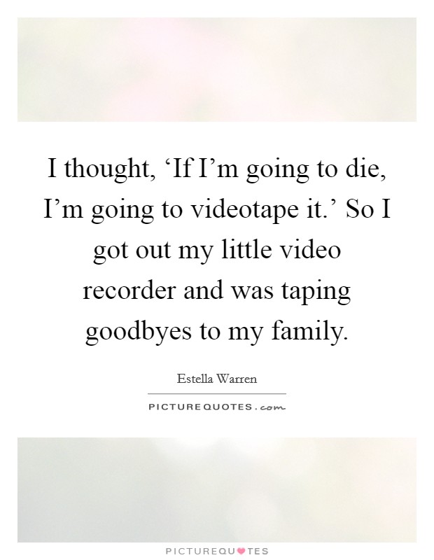 I thought, ‘If I'm going to die, I'm going to videotape it.' So I got out my little video recorder and was taping goodbyes to my family Picture Quote #1