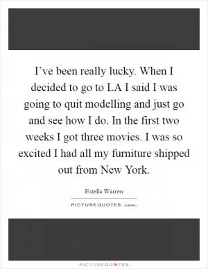 I’ve been really lucky. When I decided to go to LA I said I was going to quit modelling and just go and see how I do. In the first two weeks I got three movies. I was so excited I had all my furniture shipped out from New York Picture Quote #1