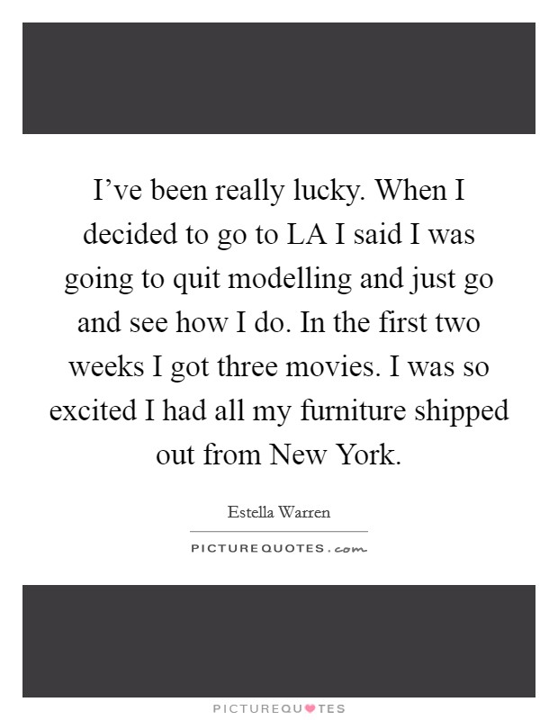 I've been really lucky. When I decided to go to LA I said I was going to quit modelling and just go and see how I do. In the first two weeks I got three movies. I was so excited I had all my furniture shipped out from New York Picture Quote #1