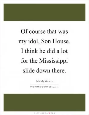 Of course that was my idol, Son House. I think he did a lot for the Mississippi slide down there Picture Quote #1
