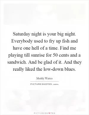 Saturday night is your big night. Everybody used to fry up fish and have one hell of a time. Find me playing till sunrise for 50 cents and a sandwich. And be glad of it. And they really liked the low-down blues Picture Quote #1