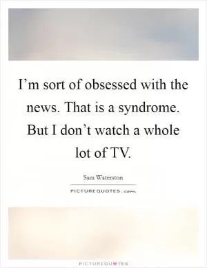 I’m sort of obsessed with the news. That is a syndrome. But I don’t watch a whole lot of TV Picture Quote #1