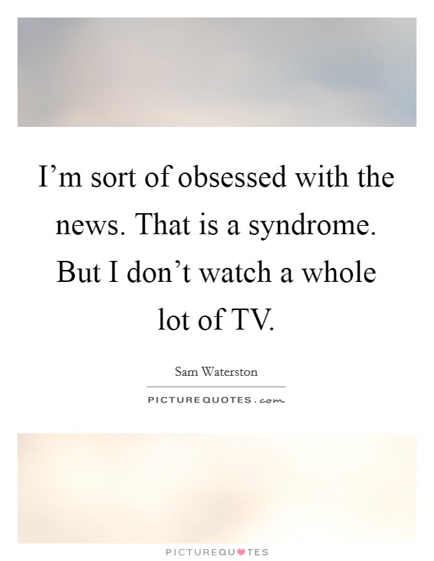 I'm sort of obsessed with the news. That is a syndrome. But I don't watch a whole lot of TV Picture Quote #1
