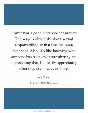 Flower was a good metaphor for growth. The song is obviously about sexual responsibility, so that was the main metaphor. Also, it’s like knowing who someone has been and remembering and appreciating that, but really appreciating what they are now even more Picture Quote #1