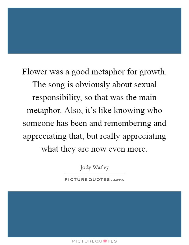 Flower was a good metaphor for growth. The song is obviously about sexual responsibility, so that was the main metaphor. Also, it's like knowing who someone has been and remembering and appreciating that, but really appreciating what they are now even more Picture Quote #1