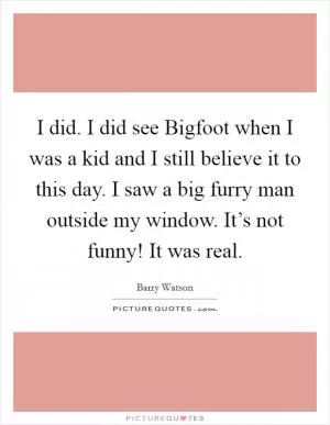 I did. I did see Bigfoot when I was a kid and I still believe it to this day. I saw a big furry man outside my window. It’s not funny! It was real Picture Quote #1