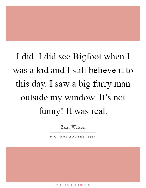 I did. I did see Bigfoot when I was a kid and I still believe it to this day. I saw a big furry man outside my window. It's not funny! It was real Picture Quote #1
