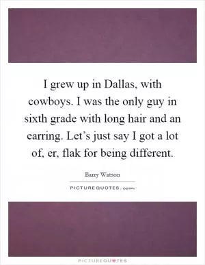 I grew up in Dallas, with cowboys. I was the only guy in sixth grade with long hair and an earring. Let’s just say I got a lot of, er, flak for being different Picture Quote #1