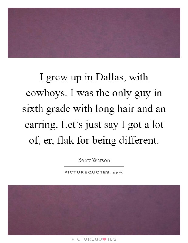 I grew up in Dallas, with cowboys. I was the only guy in sixth grade with long hair and an earring. Let's just say I got a lot of, er, flak for being different Picture Quote #1