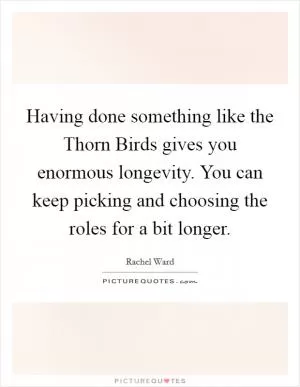 Having done something like the Thorn Birds gives you enormous longevity. You can keep picking and choosing the roles for a bit longer Picture Quote #1