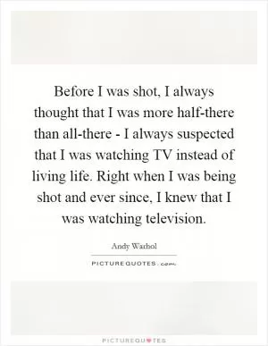 Before I was shot, I always thought that I was more half-there than all-there - I always suspected that I was watching TV instead of living life. Right when I was being shot and ever since, I knew that I was watching television Picture Quote #1