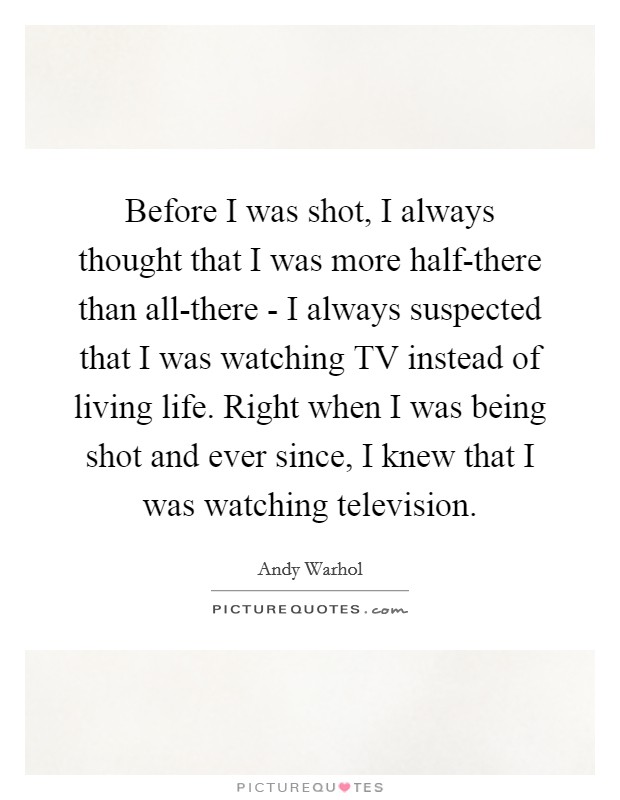 Before I was shot, I always thought that I was more half-there than all-there - I always suspected that I was watching TV instead of living life. Right when I was being shot and ever since, I knew that I was watching television Picture Quote #1