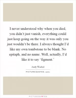 I never understood why when you died, you didn’t just vanish, everything could just keep going on the way it was only you just wouldn’t be there. I always thought I’d like my own tombstone to be blank. No epitaph, and no name. Well, actually, I’d like it to say ‘figment.’ Picture Quote #1