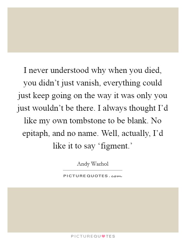 I never understood why when you died, you didn’t just vanish, everything could just keep going on the way it was only you just wouldn’t be there. I always thought I’d like my own tombstone to be blank. No epitaph, and no name. Well, actually, I’d like it to say ‘figment.’ Picture Quote #1