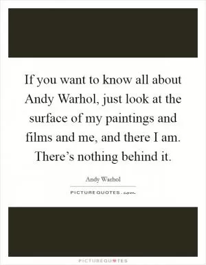 If you want to know all about Andy Warhol, just look at the surface of my paintings and films and me, and there I am. There’s nothing behind it Picture Quote #1