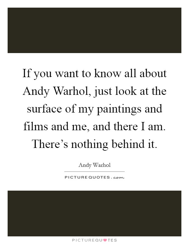 If you want to know all about Andy Warhol, just look at the surface of my paintings and films and me, and there I am. There's nothing behind it Picture Quote #1