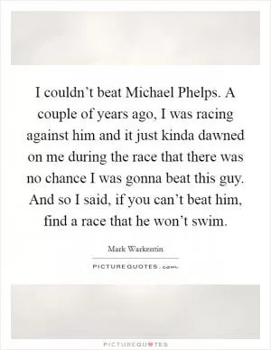I couldn’t beat Michael Phelps. A couple of years ago, I was racing against him and it just kinda dawned on me during the race that there was no chance I was gonna beat this guy. And so I said, if you can’t beat him, find a race that he won’t swim Picture Quote #1