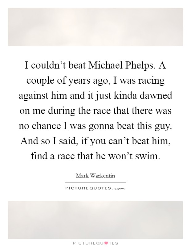 I couldn't beat Michael Phelps. A couple of years ago, I was racing against him and it just kinda dawned on me during the race that there was no chance I was gonna beat this guy. And so I said, if you can't beat him, find a race that he won't swim Picture Quote #1