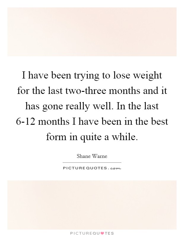 I have been trying to lose weight for the last two-three months and it has gone really well. In the last 6-12 months I have been in the best form in quite a while Picture Quote #1