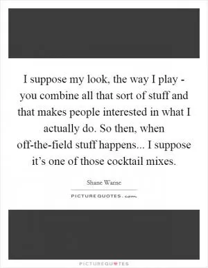 I suppose my look, the way I play - you combine all that sort of stuff and that makes people interested in what I actually do. So then, when off-the-field stuff happens... I suppose it’s one of those cocktail mixes Picture Quote #1