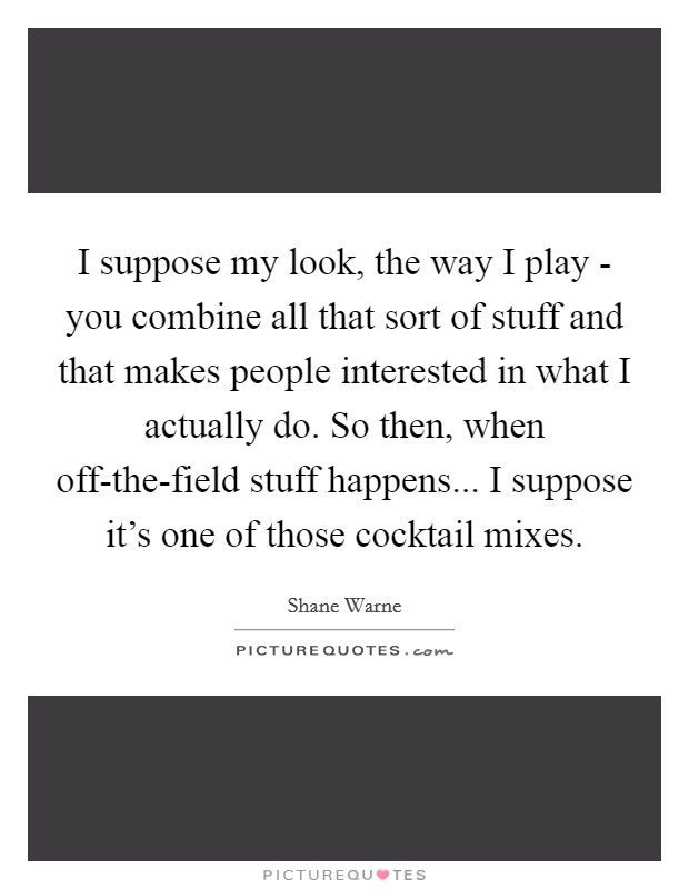 I suppose my look, the way I play - you combine all that sort of stuff and that makes people interested in what I actually do. So then, when off-the-field stuff happens... I suppose it's one of those cocktail mixes Picture Quote #1