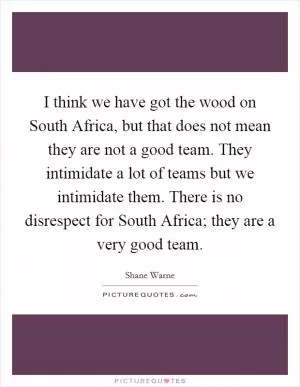 I think we have got the wood on South Africa, but that does not mean they are not a good team. They intimidate a lot of teams but we intimidate them. There is no disrespect for South Africa; they are a very good team Picture Quote #1