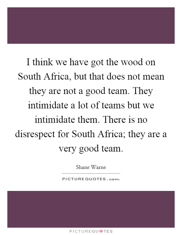 I think we have got the wood on South Africa, but that does not mean they are not a good team. They intimidate a lot of teams but we intimidate them. There is no disrespect for South Africa; they are a very good team Picture Quote #1
