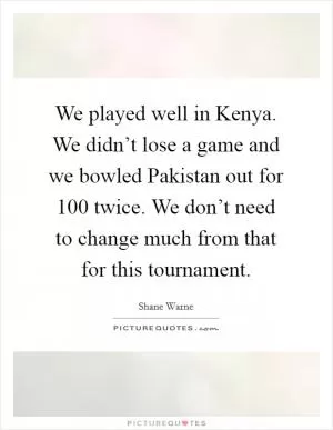 We played well in Kenya. We didn’t lose a game and we bowled Pakistan out for 100 twice. We don’t need to change much from that for this tournament Picture Quote #1