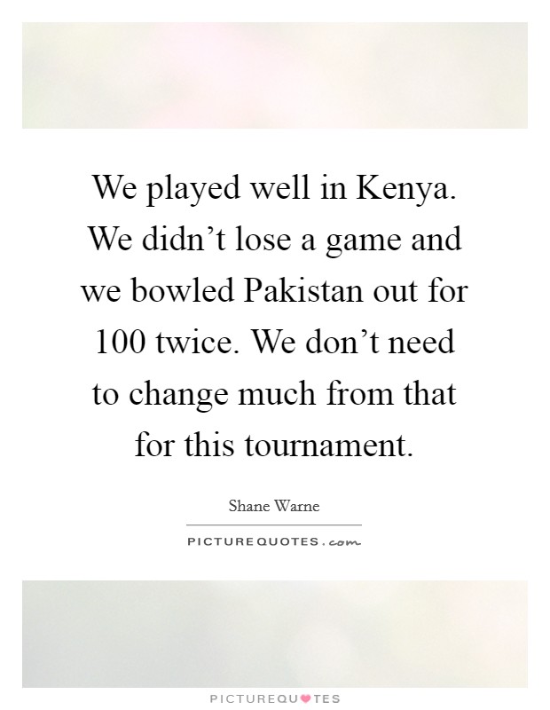 We played well in Kenya. We didn't lose a game and we bowled Pakistan out for 100 twice. We don't need to change much from that for this tournament Picture Quote #1