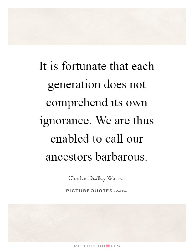 It is fortunate that each generation does not comprehend its own ignorance. We are thus enabled to call our ancestors barbarous Picture Quote #1