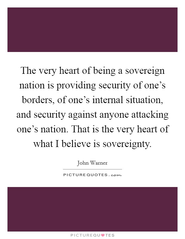 The very heart of being a sovereign nation is providing security of one's borders, of one's internal situation, and security against anyone attacking one's nation. That is the very heart of what I believe is sovereignty Picture Quote #1