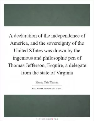 A declaration of the independence of America, and the sovereignty of the United STates was drawn by the ingenious and philosophic pen of Thomas Jefferson, Esquire, a delegate from the state of Virginia Picture Quote #1