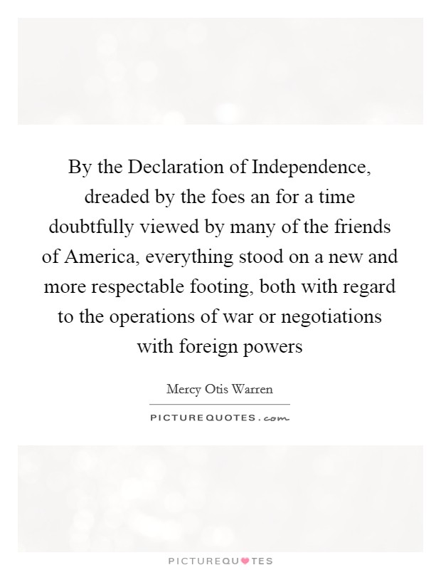 By the Declaration of Independence, dreaded by the foes an for a time doubtfully viewed by many of the friends of America, everything stood on a new and more respectable footing, both with regard to the operations of war or negotiations with foreign powers Picture Quote #1