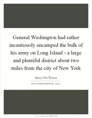 General Washington had rather incautiously encamped the bulk of his army on Long Island - a large and plentiful district about two miles from the city of New York Picture Quote #1
