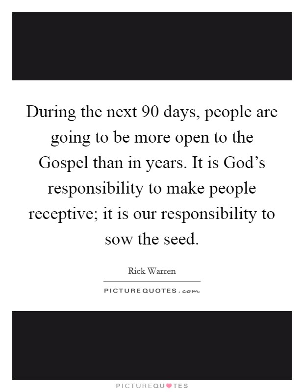 During the next 90 days, people are going to be more open to the Gospel than in years. It is God's responsibility to make people receptive; it is our responsibility to sow the seed Picture Quote #1