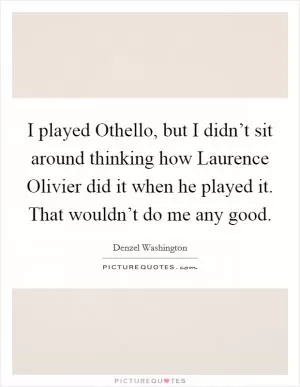 I played Othello, but I didn’t sit around thinking how Laurence Olivier did it when he played it. That wouldn’t do me any good Picture Quote #1