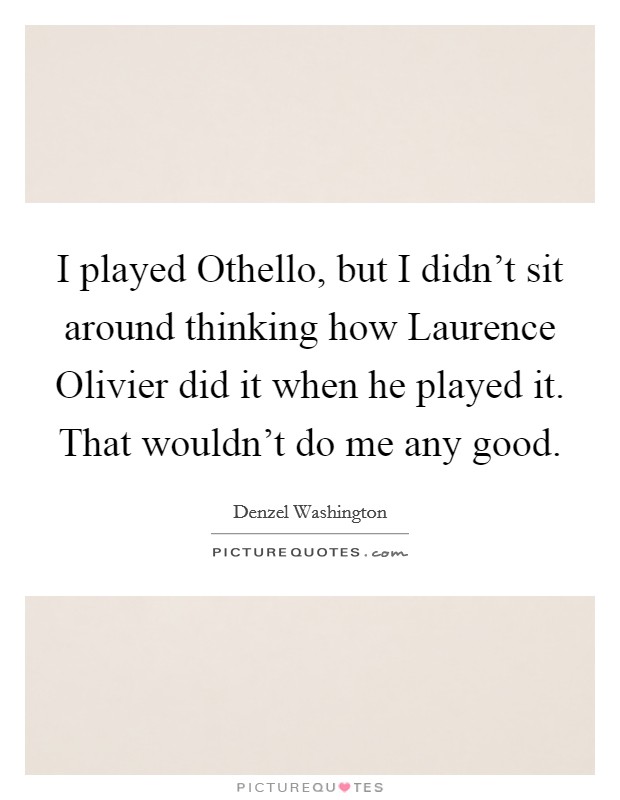 I played Othello, but I didn't sit around thinking how Laurence Olivier did it when he played it. That wouldn't do me any good Picture Quote #1