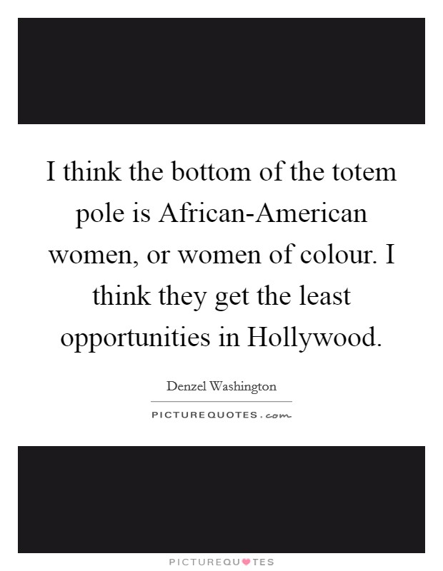 I think the bottom of the totem pole is African-American women, or women of colour. I think they get the least opportunities in Hollywood Picture Quote #1