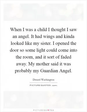 When I was a child I thought I saw an angel. It had wings and kinda looked like my sister. I opened the door so some light could come into the room, and it sort of faded away. My mother said it was probably my Guardian Angel Picture Quote #1