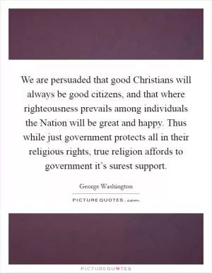We are persuaded that good Christians will always be good citizens, and that where righteousness prevails among individuals the Nation will be great and happy. Thus while just government protects all in their religious rights, true religion affords to government it’s surest support Picture Quote #1