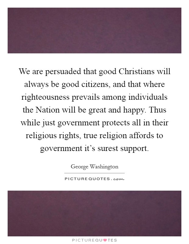 We are persuaded that good Christians will always be good citizens, and that where righteousness prevails among individuals the Nation will be great and happy. Thus while just government protects all in their religious rights, true religion affords to government it's surest support Picture Quote #1