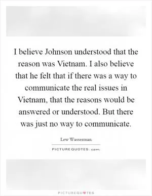 I believe Johnson understood that the reason was Vietnam. I also believe that he felt that if there was a way to communicate the real issues in Vietnam, that the reasons would be answered or understood. But there was just no way to communicate Picture Quote #1
