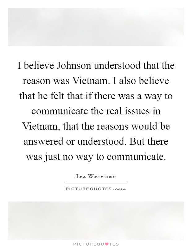I believe Johnson understood that the reason was Vietnam. I also believe that he felt that if there was a way to communicate the real issues in Vietnam, that the reasons would be answered or understood. But there was just no way to communicate Picture Quote #1