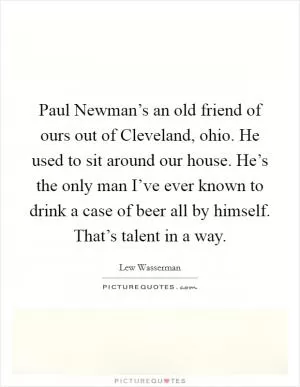 Paul Newman’s an old friend of ours out of Cleveland, ohio. He used to sit around our house. He’s the only man I’ve ever known to drink a case of beer all by himself. That’s talent in a way Picture Quote #1
