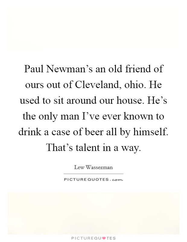 Paul Newman's an old friend of ours out of Cleveland, ohio. He used to sit around our house. He's the only man I've ever known to drink a case of beer all by himself. That's talent in a way Picture Quote #1