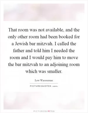 That room was not available, and the only other room had been booked for a Jewish bar mitzvah. I called the father and told him I needed the room and I would pay him to move the bar mitzvah to an adjoining room which was smaller Picture Quote #1