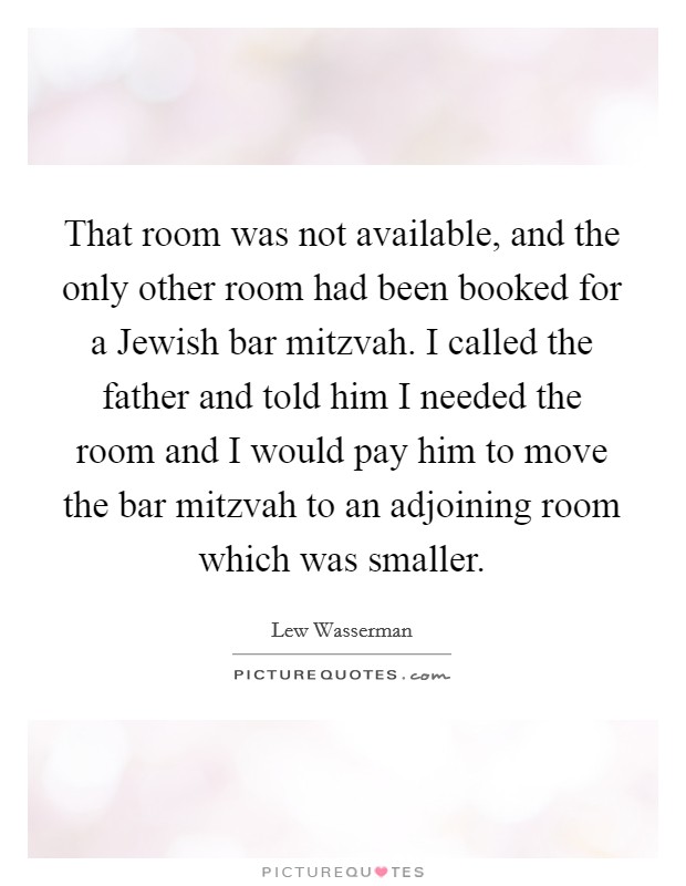 That room was not available, and the only other room had been booked for a Jewish bar mitzvah. I called the father and told him I needed the room and I would pay him to move the bar mitzvah to an adjoining room which was smaller Picture Quote #1