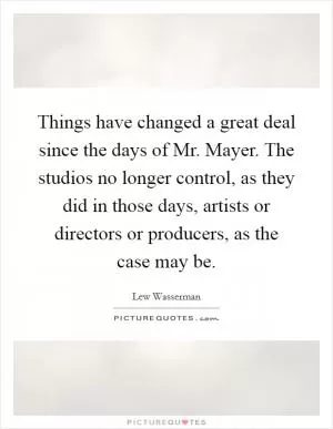 Things have changed a great deal since the days of Mr. Mayer. The studios no longer control, as they did in those days, artists or directors or producers, as the case may be Picture Quote #1