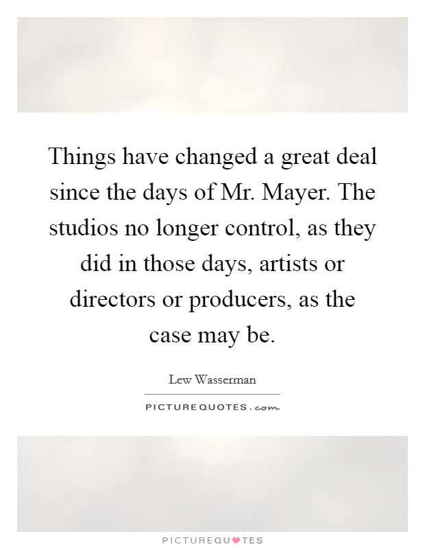 Things have changed a great deal since the days of Mr. Mayer. The studios no longer control, as they did in those days, artists or directors or producers, as the case may be Picture Quote #1